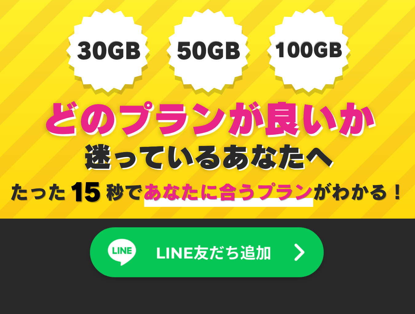 30GB 50GB 100GB どのプランが良いか迷っているあなたへ たった15秒で!あなたに合うプランがわかる! 今すぐチェック!! LINE友だち追加